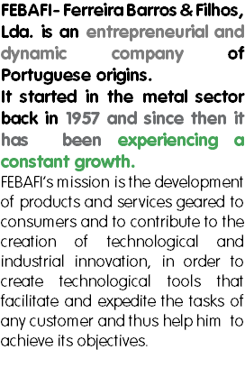 FEBAFI- Ferreira Barros & Filhos, Lda. is an entrepreneurial and dynamic company of Portuguese origins. It started in the metal sector back in 1957 and since then it has been experiencing a constant growth.
FEBAFI’s mission is the development of products and services geared to consumers and to contribute to the creation of technological and industrial innovation, in order to create technological tools that facilitate and expedite the tasks of any customer and thus help him to achieve its objectives. 