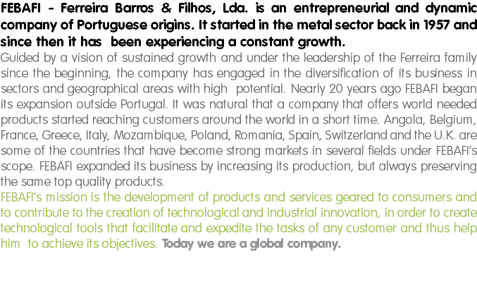 FEBAFI - Ferreira Barros & Filhos, Lda. is an entrepreneurial and dynamic company of Portuguese origins. It started in the metal sector back in 1957 and since then it has been experiencing a constant growth.
Guided by a vision of sustained growth and under the leadership of the Ferreira family since the beginning, the company has engaged in the diversification of its business in sectors and geographical areas with high potential. Nearly 20 years ago FEBAFI began its expansion outside Portugal. It was natural that a company that offers world needed products started reaching customers around the world in a short time. Angola, Belgium, France, Greece, Italy, Mozambique, Poland, Romania, Spain, Switzerland and the U.K. are some of the countries that have become strong markets in several fields under FEBAFI’s scope. FEBAFI expanded its business by increasing its production, but always preserving the same top quality products.
FEBAFI’s mission is the development of products and services geared to consumers and to contribute to the creation of technological and industrial innovation, in order to create technological tools that facilitate and expedite the tasks of any customer and thus help him to achieve its objectives. Today we are a global company. 