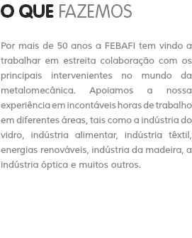 O QUE FAZEMOS Por mais de 50 anos a FEBAFI tem vindo a trabalhar em estreita colaboração com os principais intervenientes no mundo da metalomecânica. Apoiamos a nossa experiência em incontáveis horas de trabalho em diferentes áreas, tais como a indústria do vidro, indústria alimentar, indústria têxtil, energias renováveis, indústria da madeira, a indústria óptica e muitos outros.
