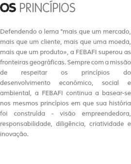 OS PRINCÍPIOS Defendendo o lema "mais que um mercado, mais que um cliente, mais que uma moeda, mais que um produto», a FEBAFI superou as fronteiras geográficas. Sempre com a missão de respeitar os princípios do desenvolvimento económico, social e ambiental, a FEBAFI continua a basear-se nos mesmos princípios em que sua história foi construída - visão empreendedora, responsabilidade, diligência, criatividade e inovação.
